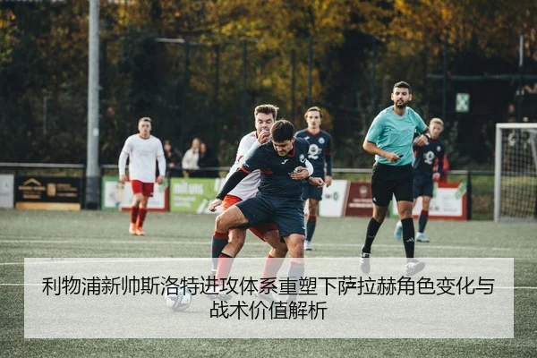 利物浦新帅斯洛特进攻体系重塑下萨拉赫角色变化与战术价值解析