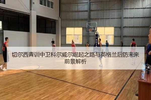 切尔西青训中卫科尔威尔崛起之路与英格兰后防未来前景解析