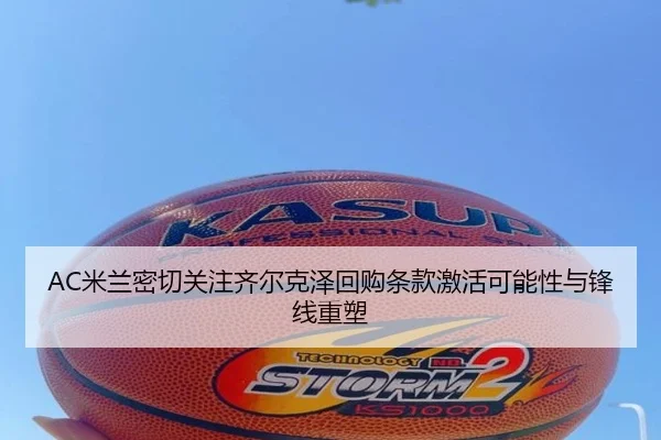 AC米兰密切关注齐尔克泽回购条款激活可能性与锋线重塑