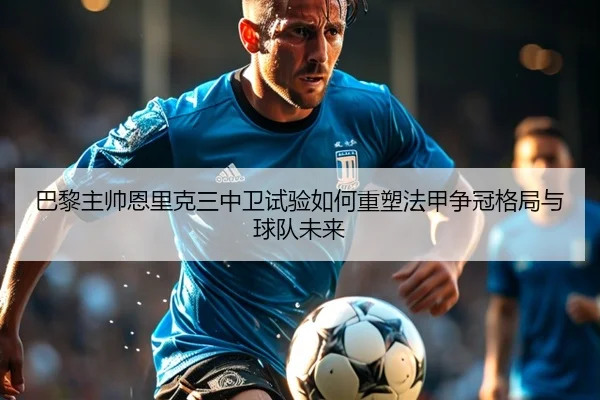 巴黎主帅恩里克三中卫试验如何重塑法甲争冠格局与球队未来