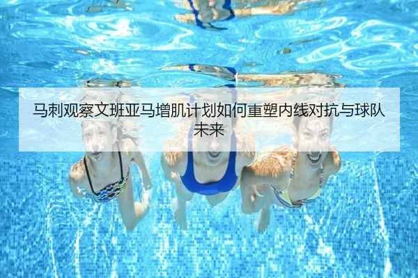 马刺观察文班亚马增肌计划如何重塑内线对抗与球队未来