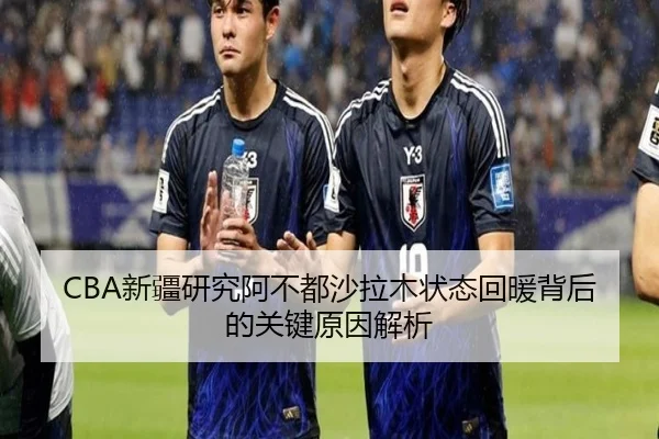 CBA新疆研究阿不都沙拉木状态回暖背后的关键原因解析