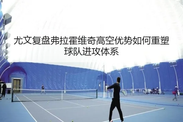 尤文复盘弗拉霍维奇高空优势如何重塑球队进攻体系