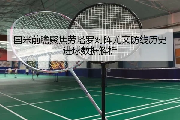 国米前瞻聚焦劳塔罗对阵尤文防线历史进球数据解析