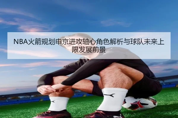NBA火箭规划申京进攻轴心角色解析与球队未来上限发展前景