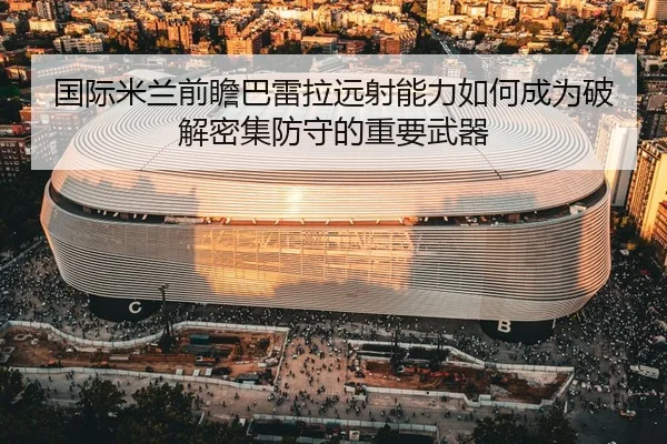 国际米兰前瞻巴雷拉远射能力如何成为破解密集防守的重要武器