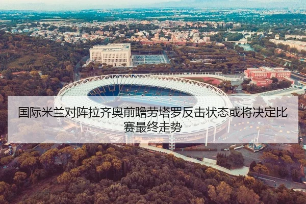 国际米兰对阵拉齐奥前瞻劳塔罗反击状态或将决定比赛最终走势