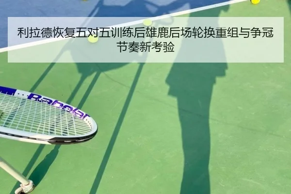 利拉德恢复五对五训练后雄鹿后场轮换重组与争冠节奏新考验