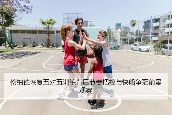 伦纳德恢复五对五训练背后节奏把控与快船争冠前景观察