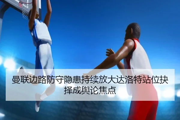 曼联边路防守隐患持续放大达洛特站位抉择成舆论焦点